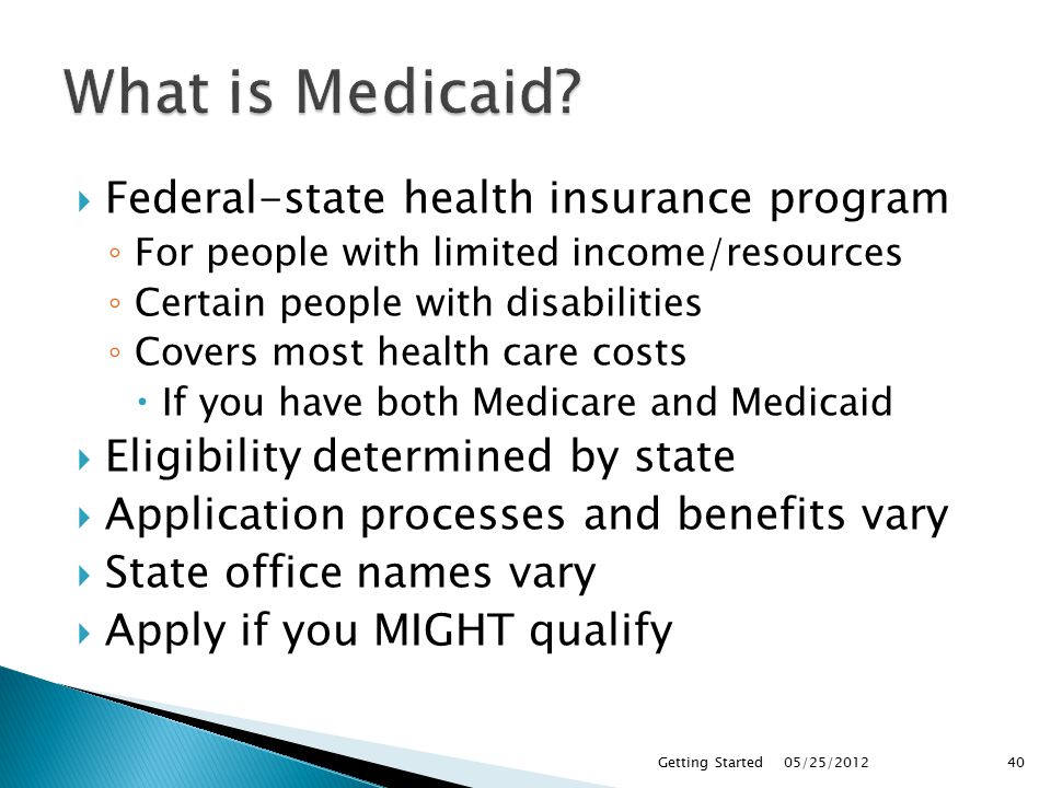  Federal-state health insurance program ◦ For people with limited income/resources ◦ Certain people with disabilities ◦ Covers most health care costs  If you have both Medicare and Medicaid  Eligibility determined by state  Application processes and benefits vary  State office names vary  Apply if you MIGHT qualify 05/25/2012Getting Started40