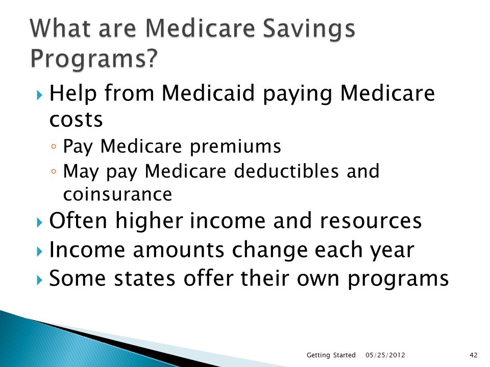  Help from Medicaid paying Medicare costs ◦ Pay Medicare premiums ◦ May pay Medicare deductibles and coinsurance  Often higher income and resources  Income amounts change each year  Some states offer their own programs 05/25/2012Getting Started42