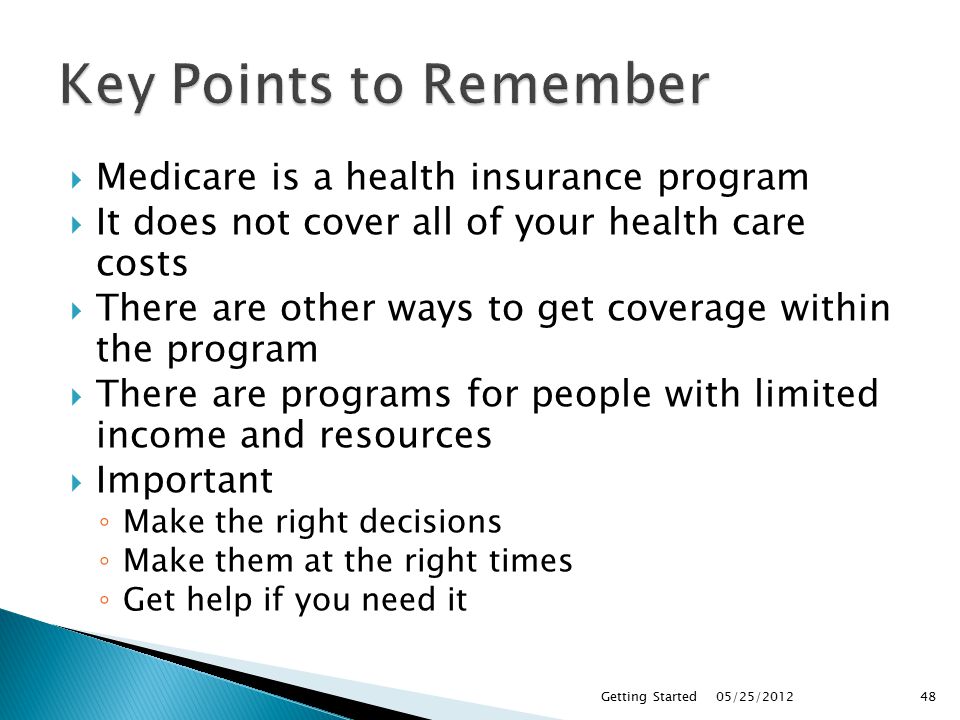  Medicare is a health insurance program  It does not cover all of your health care costs  There are other ways to get coverage within the program  There are programs for people with limited income and resources  Important ◦ Make the right decisions ◦ Make them at the right times ◦ Get help if you need it 05/25/2012Getting Started48
