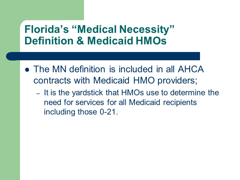 Florida’s Medical Necessity Definition & Medicaid HMOs The MN definition is included in all AHCA contracts with Medicaid HMO providers; – It is the yardstick that HMOs use to determine the need for services for all Medicaid recipients including those 0-21.