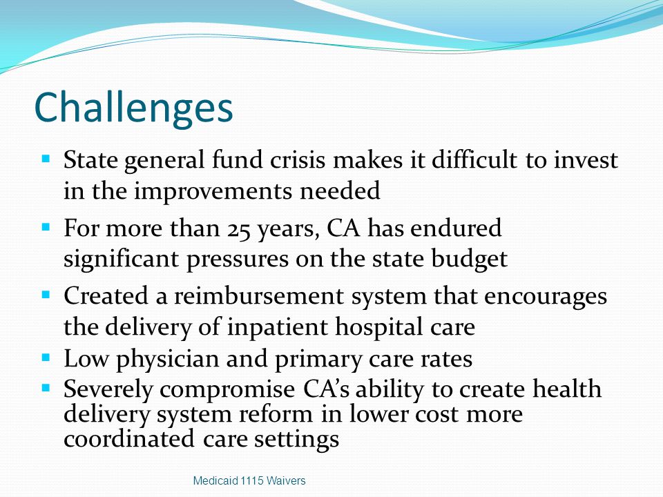 Challenges  State general fund crisis makes it difficult to invest in the improvements needed  For more than 25 years, CA has endured significant pressures on the state budget  Created a reimbursement system that encourages the delivery of inpatient hospital care  Low physician and primary care rates  Severely compromise CA’s ability to create health delivery system reform in lower cost more coordinated care settings Medicaid 1115 Waivers
