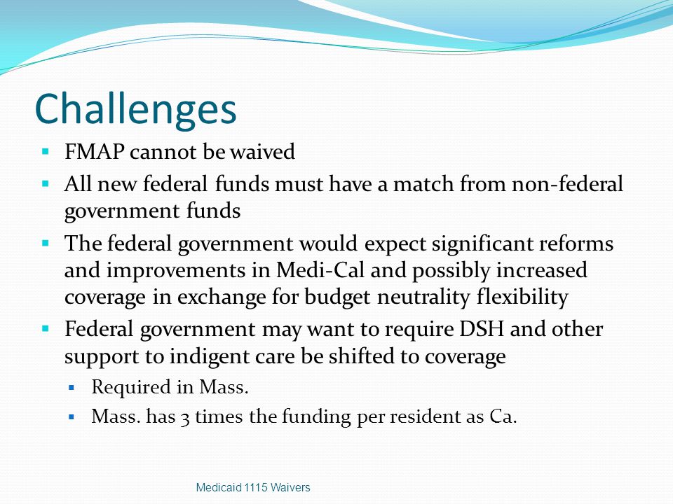 Challenges  FMAP cannot be waived  All new federal funds must have a match from non-federal government funds  The federal government would expect significant reforms and improvements in Medi-Cal and possibly increased coverage in exchange for budget neutrality flexibility  Federal government may want to require DSH and other support to indigent care be shifted to coverage  Required in Mass.