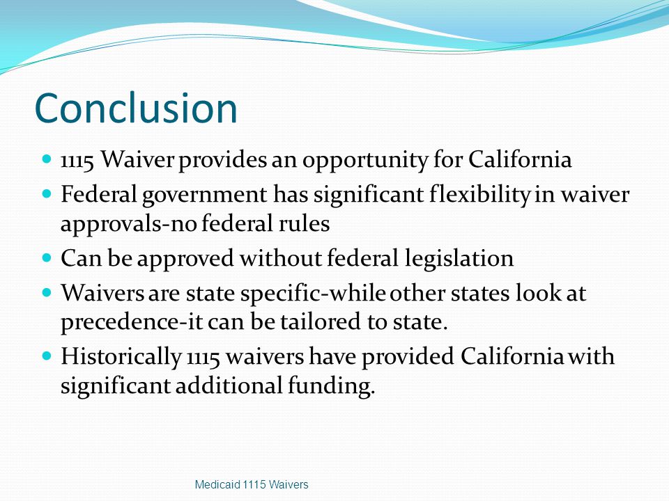 Conclusion 1115 Waiver provides an opportunity for California Federal government has significant flexibility in waiver approvals-no federal rules Can be approved without federal legislation Waivers are state specific-while other states look at precedence-it can be tailored to state.