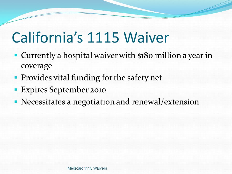 California’s 1115 Waiver  Currently a hospital waiver with $180 million a year in coverage  Provides vital funding for the safety net  Expires September 2010  Necessitates a negotiation and renewal/extension Medicaid 1115 Waivers