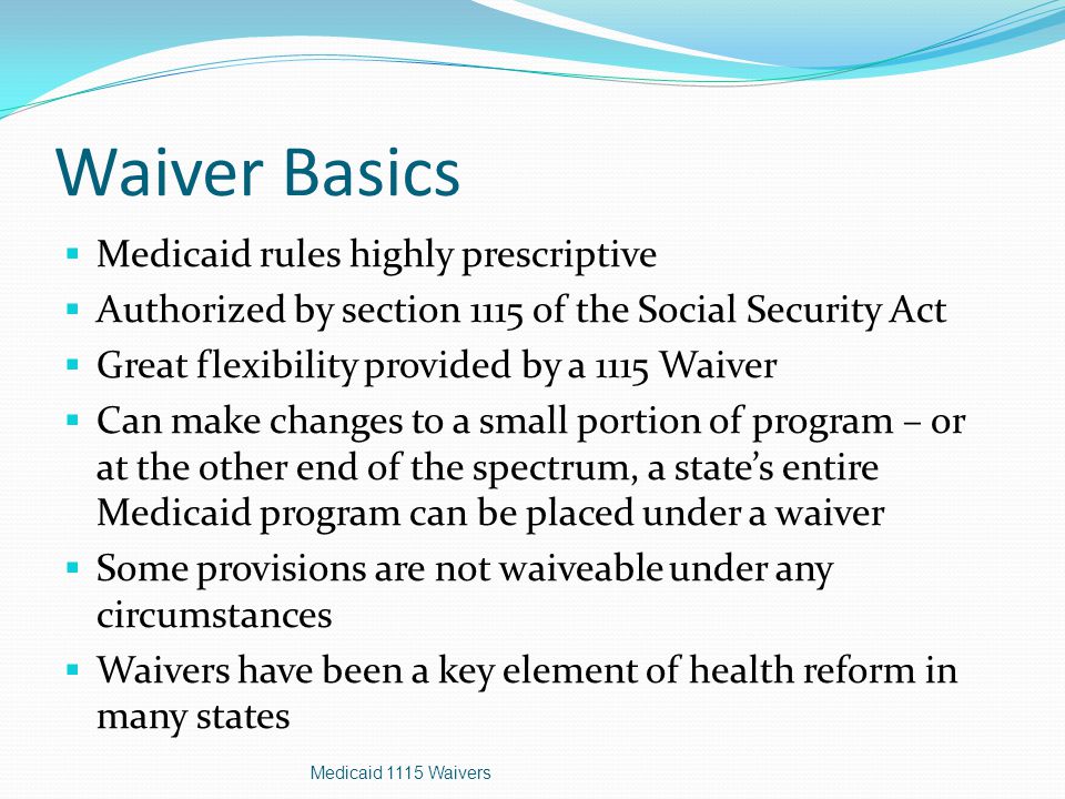 Waiver Basics  Medicaid rules highly prescriptive  Authorized by section 1115 of the Social Security Act  Great flexibility provided by a 1115 Waiver  Can make changes to a small portion of program – or at the other end of the spectrum, a state’s entire Medicaid program can be placed under a waiver  Some provisions are not waiveable under any circumstances  Waivers have been a key element of health reform in many states Medicaid 1115 Waivers