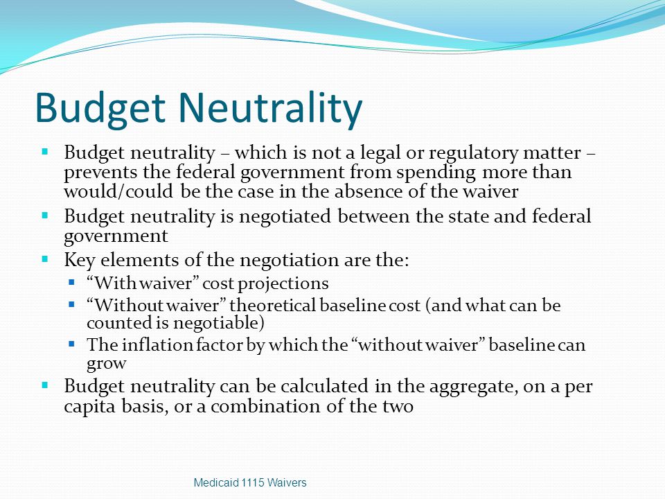 Budget Neutrality  Budget neutrality – which is not a legal or regulatory matter – prevents the federal government from spending more than would/could be the case in the absence of the waiver  Budget neutrality is negotiated between the state and federal government  Key elements of the negotiation are the:  With waiver cost projections  Without waiver theoretical baseline cost (and what can be counted is negotiable)  The inflation factor by which the without waiver baseline can grow  Budget neutrality can be calculated in the aggregate, on a per capita basis, or a combination of the two Medicaid 1115 Waivers