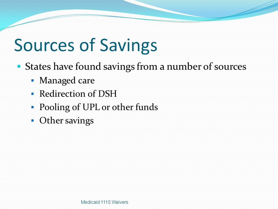 Sources of Savings  States have found savings from a number of sources  Managed care  Redirection of DSH  Pooling of UPL or other funds  Other savings Medicaid 1115 Waivers