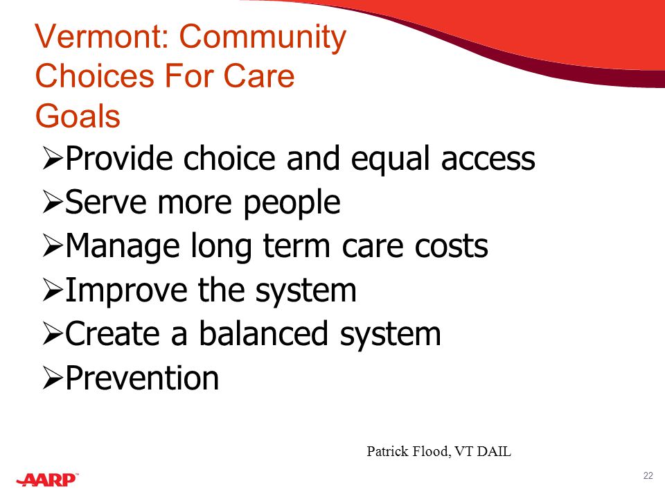 22 Vermont: Community Choices For Care Goals  Provide choice and equal access  Serve more people  Manage long term care costs  Improve the system  Create a balanced system  Prevention Patrick Flood, VT DAIL