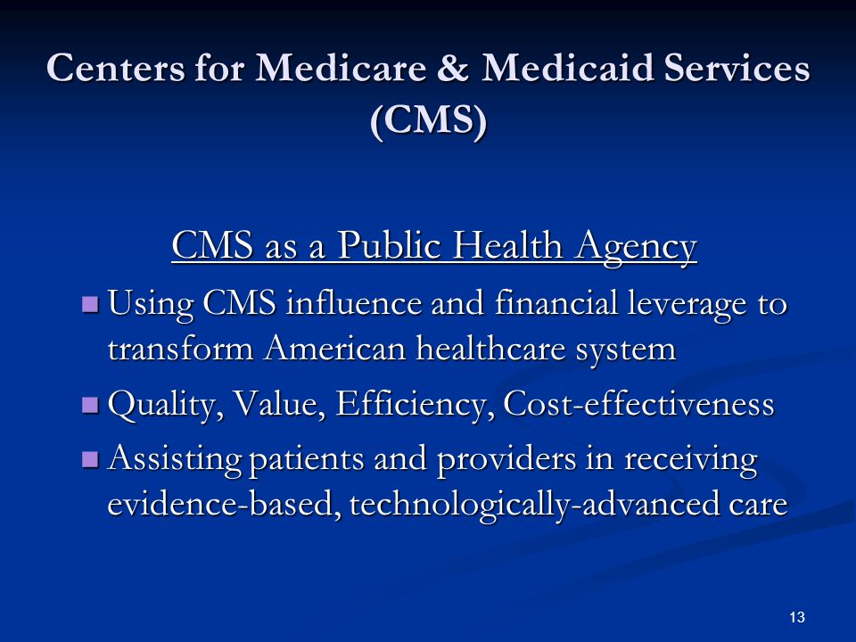 13 Centers for Medicare & Medicaid Services (CMS) CMS as a Public Health Agency Using CMS influence and financial leverage to transform American healthcare system Using CMS influence and financial leverage to transform American healthcare system Quality, Value, Efficiency, Cost-effectiveness Quality, Value, Efficiency, Cost-effectiveness Assisting patients and providers in receiving evidence-based, technologically-advanced care Assisting patients and providers in receiving evidence-based, technologically-advanced care