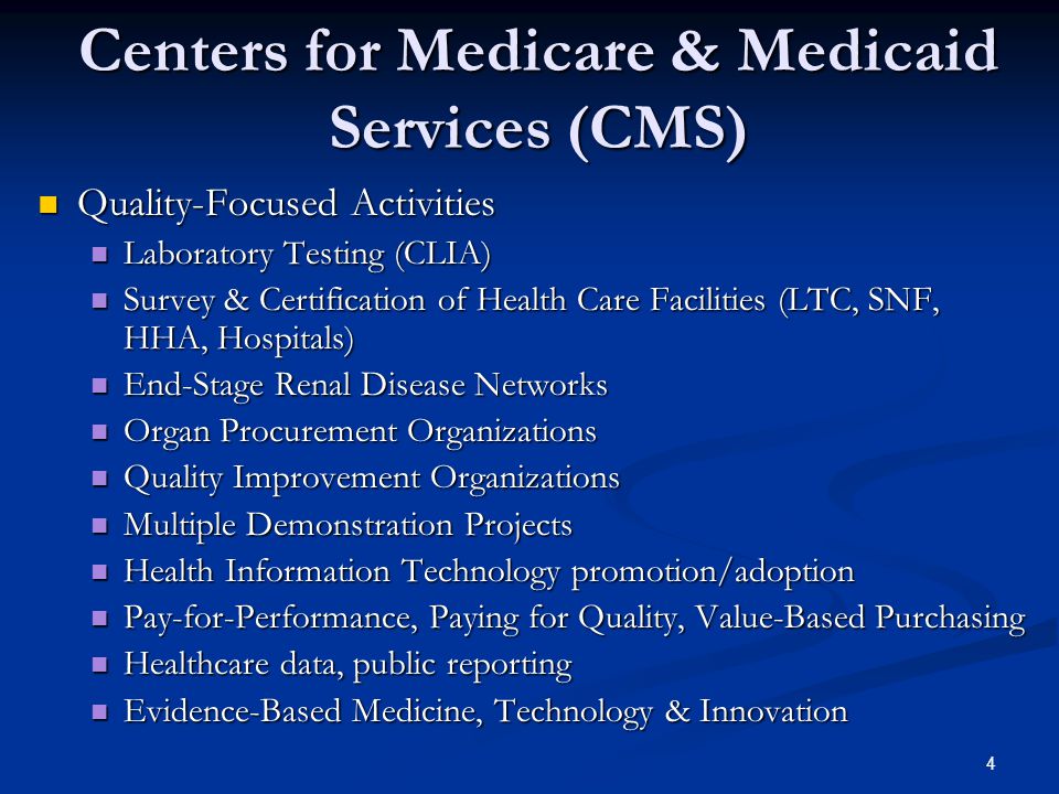 4 Centers for Medicare & Medicaid Services (CMS) Quality-Focused Activities Quality-Focused Activities Laboratory Testing (CLIA) Laboratory Testing (CLIA) Survey & Certification of Health Care Facilities (LTC, SNF, HHA, Hospitals) Survey & Certification of Health Care Facilities (LTC, SNF, HHA, Hospitals) End-Stage Renal Disease Networks End-Stage Renal Disease Networks Organ Procurement Organizations Organ Procurement Organizations Quality Improvement Organizations Quality Improvement Organizations Multiple Demonstration Projects Multiple Demonstration Projects Health Information Technology promotion/adoption Health Information Technology promotion/adoption Pay-for-Performance, Paying for Quality, Value-Based Purchasing Pay-for-Performance, Paying for Quality, Value-Based Purchasing Healthcare data, public reporting Healthcare data, public reporting Evidence-Based Medicine, Technology & Innovation Evidence-Based Medicine, Technology & Innovation
