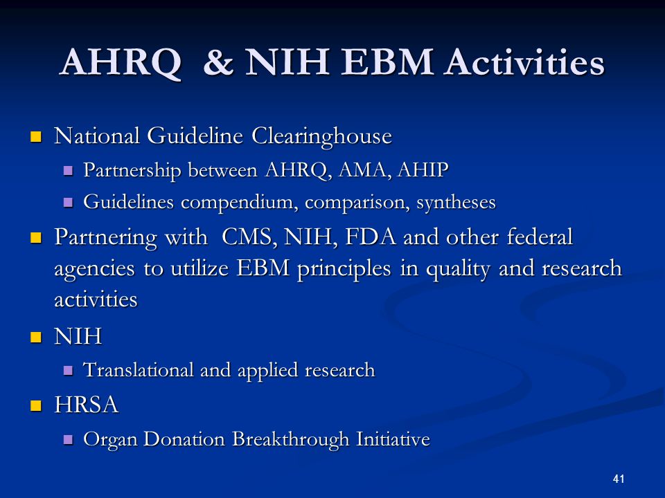 41 AHRQ & NIH EBM Activities National Guideline Clearinghouse National Guideline Clearinghouse Partnership between AHRQ, AMA, AHIP Partnership between AHRQ, AMA, AHIP Guidelines compendium, comparison, syntheses Guidelines compendium, comparison, syntheses Partnering with CMS, NIH, FDA and other federal agencies to utilize EBM principles in quality and research activities Partnering with CMS, NIH, FDA and other federal agencies to utilize EBM principles in quality and research activities NIH NIH Translational and applied research Translational and applied research HRSA HRSA Organ Donation Breakthrough Initiative Organ Donation Breakthrough Initiative