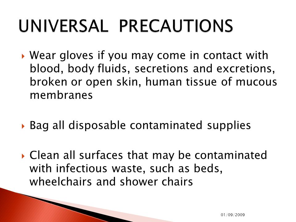  Wear gloves if you may come in contact with blood, body fluids, secretions and excretions, broken or open skin, human tissue of mucous membranes  Bag all disposable contaminated supplies  Clean all surfaces that may be contaminated with infectious waste, such as beds, wheelchairs and shower chairs 01/09/2009