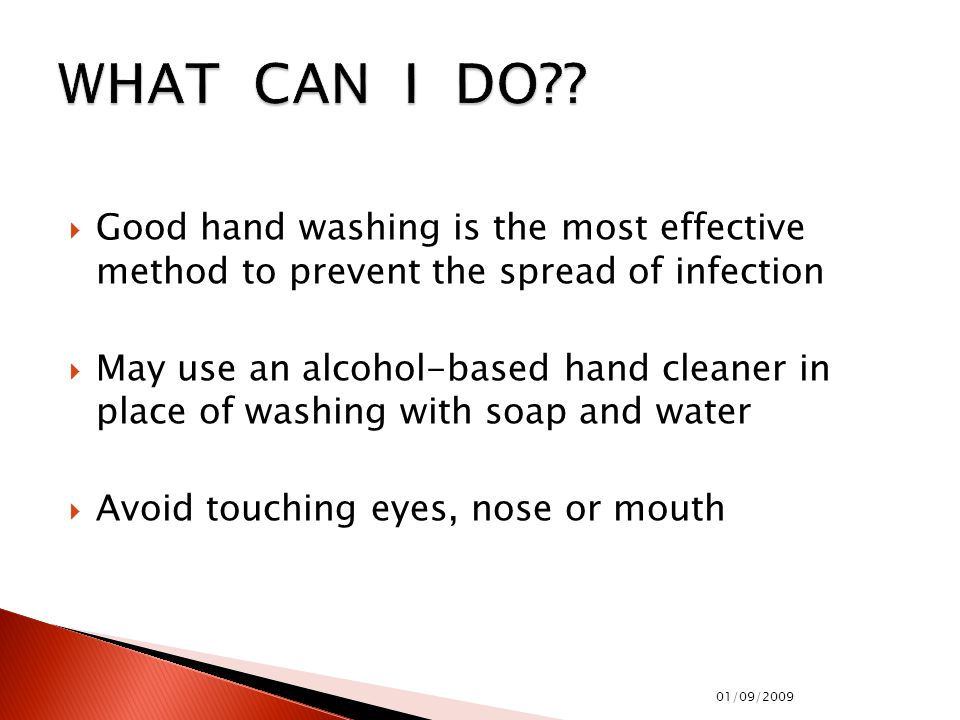  Good hand washing is the most effective method to prevent the spread of infection  May use an alcohol-based hand cleaner in place of washing with soap and water  Avoid touching eyes, nose or mouth 01/09/2009