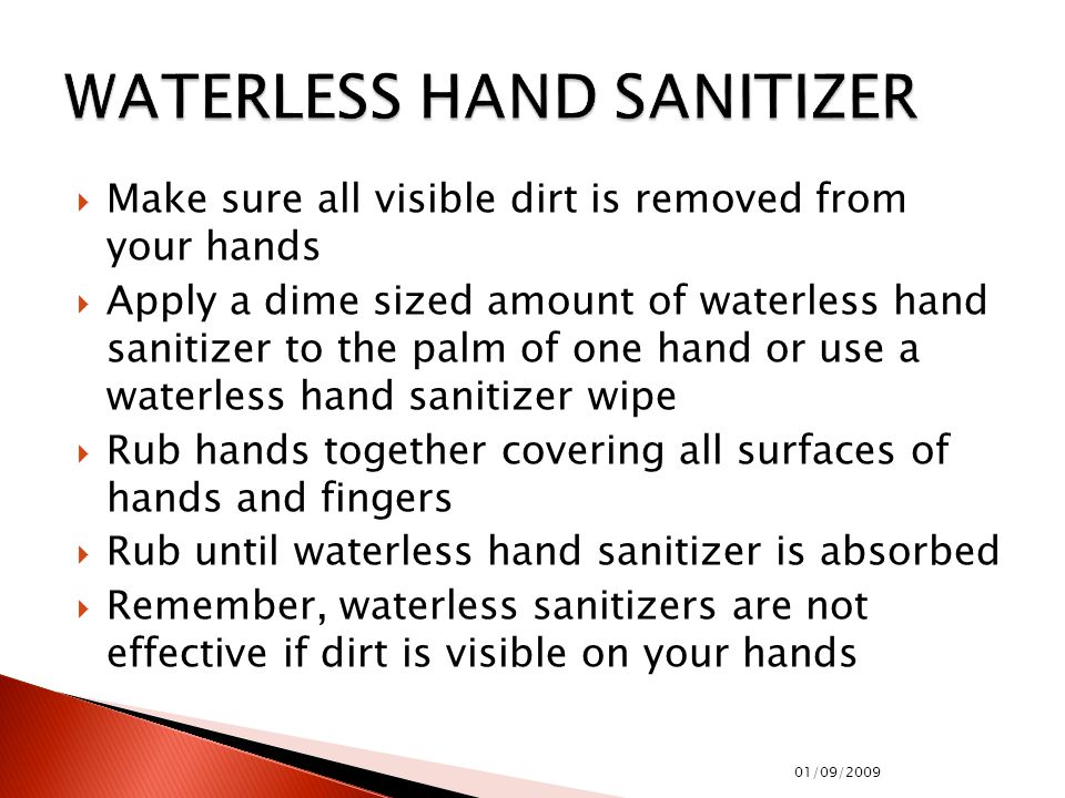  Make sure all visible dirt is removed from your hands  Apply a dime sized amount of waterless hand sanitizer to the palm of one hand or use a waterless hand sanitizer wipe  Rub hands together covering all surfaces of hands and fingers  Rub until waterless hand sanitizer is absorbed  Remember, waterless sanitizers are not effective if dirt is visible on your hands 01/09/2009