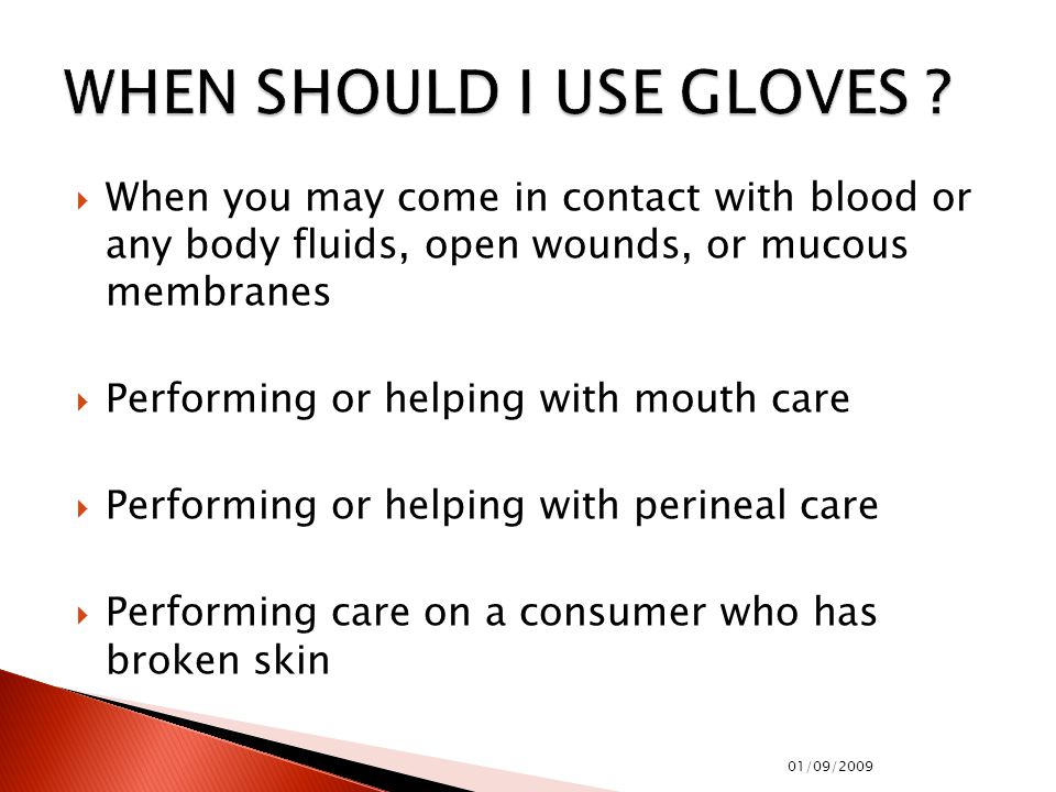  When you may come in contact with blood or any body fluids, open wounds, or mucous membranes  Performing or helping with mouth care  Performing or helping with perineal care  Performing care on a consumer who has broken skin 01/09/2009