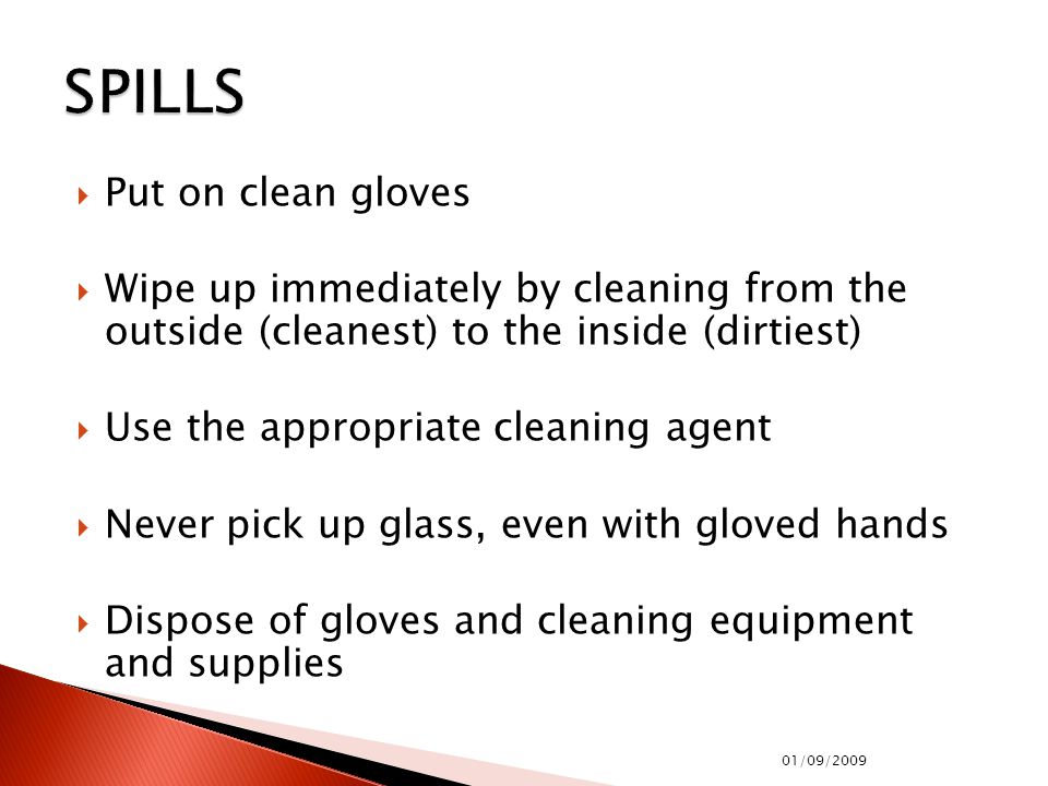  Put on clean gloves  Wipe up immediately by cleaning from the outside (cleanest) to the inside (dirtiest)  Use the appropriate cleaning agent  Never pick up glass, even with gloved hands  Dispose of gloves and cleaning equipment and supplies 01/09/2009