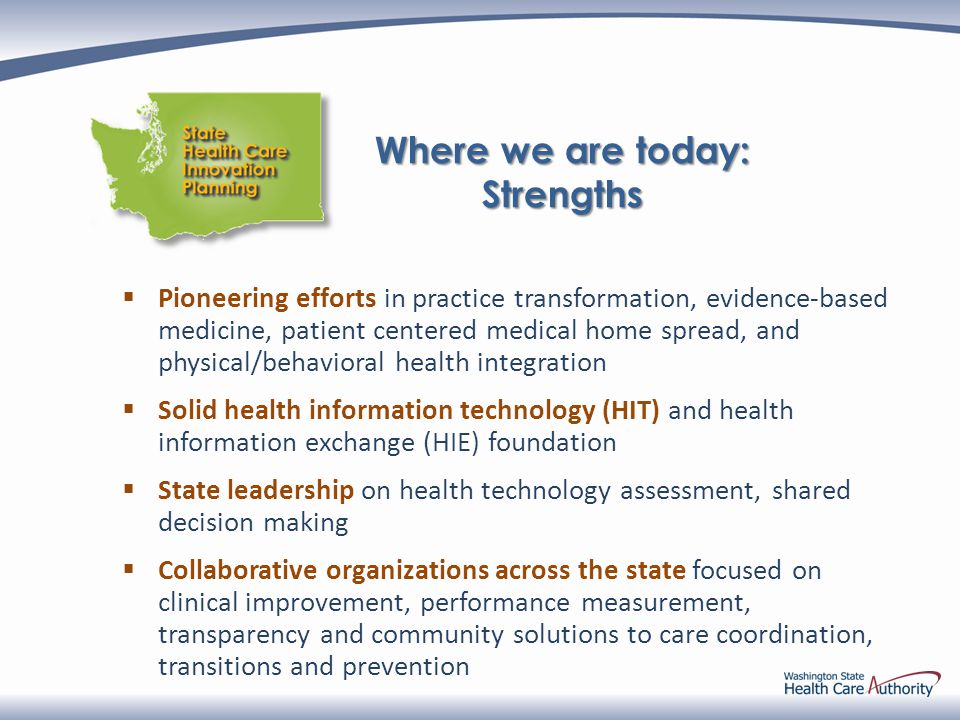  Pioneering efforts in practice transformation, evidence-based medicine, patient centered medical home spread, and physical/behavioral health integration  Solid health information technology (HIT) and health information exchange (HIE) foundation  State leadership on health technology assessment, shared decision making  Collaborative organizations across the state focused on clinical improvement, performance measurement, transparency and community solutions to care coordination, transitions and prevention Where we are today: Strengths