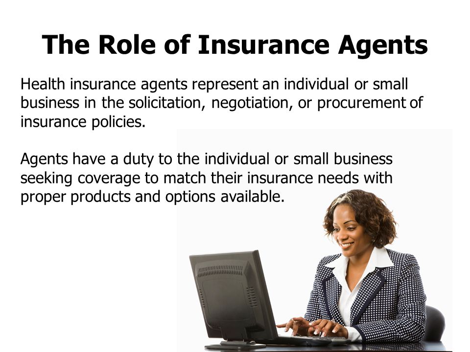 The Role of Insurance Agents Health insurance agents represent an individual or small business in the solicitation, negotiation, or procurement of insurance policies.