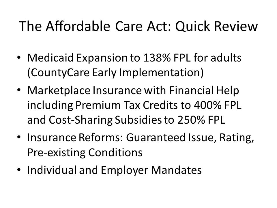 The Affordable Care Act: Quick Review Medicaid Expansion to 138% FPL for adults (CountyCare Early Implementation) Marketplace Insurance with Financial Help including Premium Tax Credits to 400% FPL and Cost-Sharing Subsidies to 250% FPL Insurance Reforms: Guaranteed Issue, Rating, Pre-existing Conditions Individual and Employer Mandates