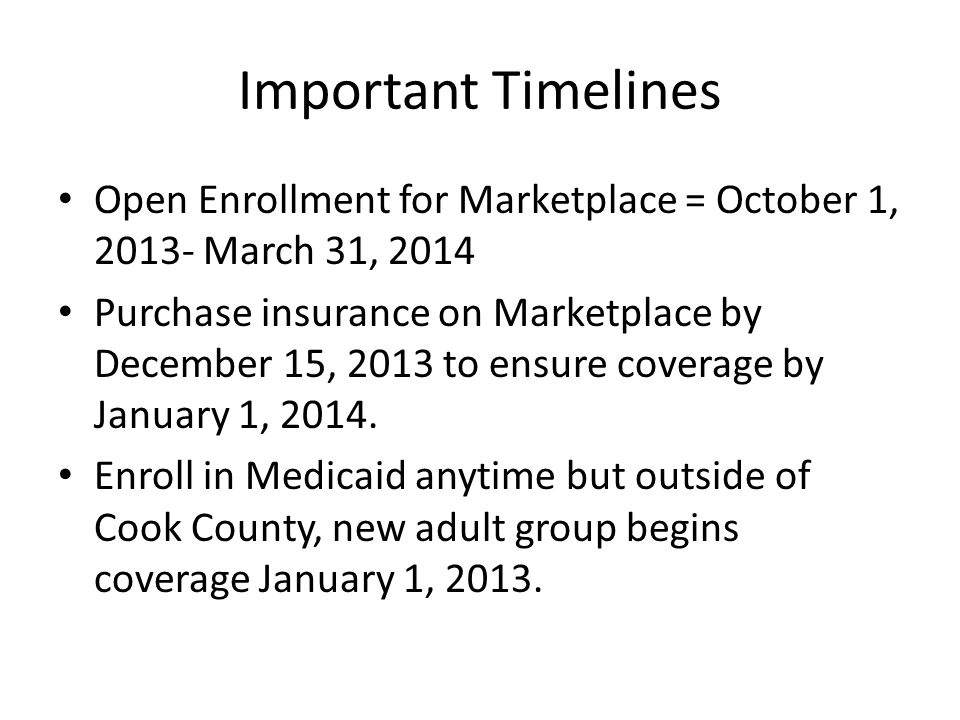 Important Timelines Open Enrollment for Marketplace = October 1, March 31, 2014 Purchase insurance on Marketplace by December 15, 2013 to ensure coverage by January 1, 2014.