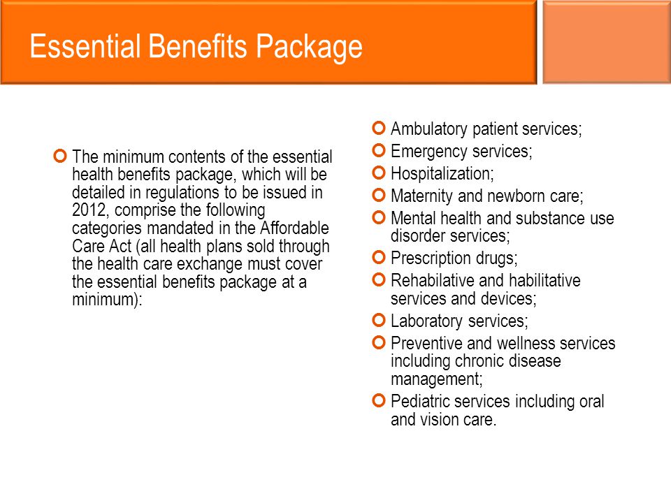 Essential Benefits Package The minimum contents of the essential health benefits package, which will be detailed in regulations to be issued in 2012, comprise the following categories mandated in the Affordable Care Act (all health plans sold through the health care exchange must cover the essential benefits package at a minimum): Ambulatory patient services; Emergency services; Hospitalization; Maternity and newborn care; Mental health and substance use disorder services; Prescription drugs; Rehabilative and habilitative services and devices; Laboratory services; Preventive and wellness services including chronic disease management; Pediatric services including oral and vision care.