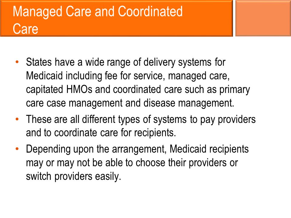 Managed Care and Coordinated Care States have a wide range of delivery systems for Medicaid including fee for service, managed care, capitated HMOs and coordinated care such as primary care case management and disease management.