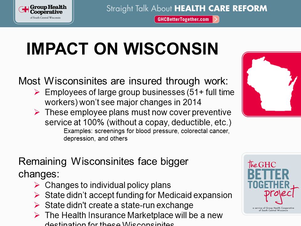 IMPACT ON WISCONSIN Most Wisconsinites are insured through work:  Employees of large group businesses (51+ full time workers) won’t see major changes in 2014  These employee plans must now cover preventive service at 100% (without a copay, deductible, etc.) Examples: screenings for blood pressure, colorectal cancer, depression, and others Remaining Wisconsinites face bigger changes:  Changes to individual policy plans  State didn’t accept funding for Medicaid expansion  State didn t create a state-run exchange  The Health Insurance Marketplace will be a new destination for these Wisconsinites