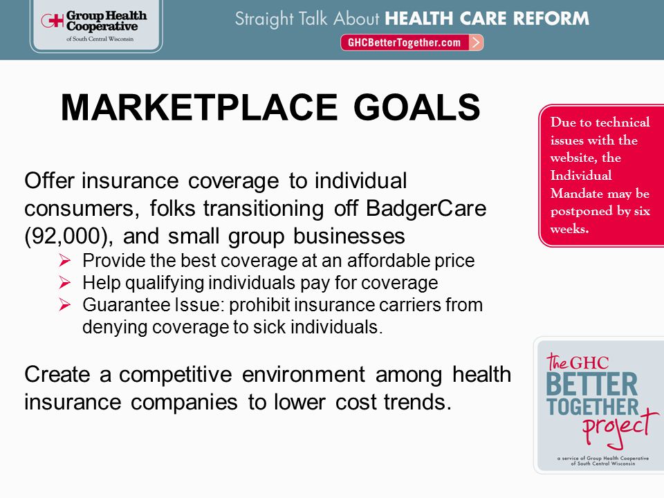 Offer insurance coverage to individual consumers, folks transitioning off BadgerCare (92,000), and small group businesses  Provide the best coverage at an affordable price  Help qualifying individuals pay for coverage  Guarantee Issue: prohibit insurance carriers from denying coverage to sick individuals.