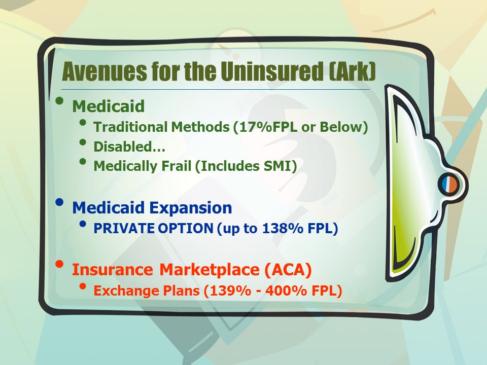 Avenues for the Uninsured (Ark) Medicaid Traditional Methods (17%FPL or Below) Disabled… Medically Frail (Includes SMI) Medicaid Expansion PRIVATE OPTION (up to 138% FPL) Insurance Marketplace (ACA) Exchange Plans (139% - 400% FPL)