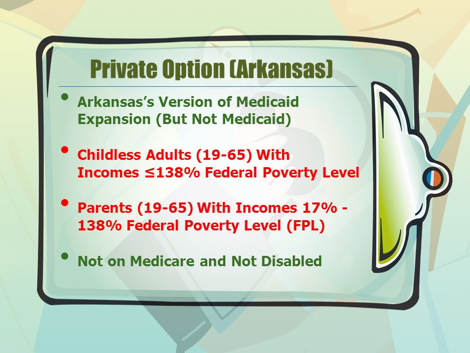 Private Option (Arkansas) Arkansas’s Version of Medicaid Expansion (But Not Medicaid) Childless Adults (19-65) With Incomes ≤138% Federal Poverty Level Parents (19-65) With Incomes 17% - 138% Federal Poverty Level (FPL) Not on Medicare and Not Disabled