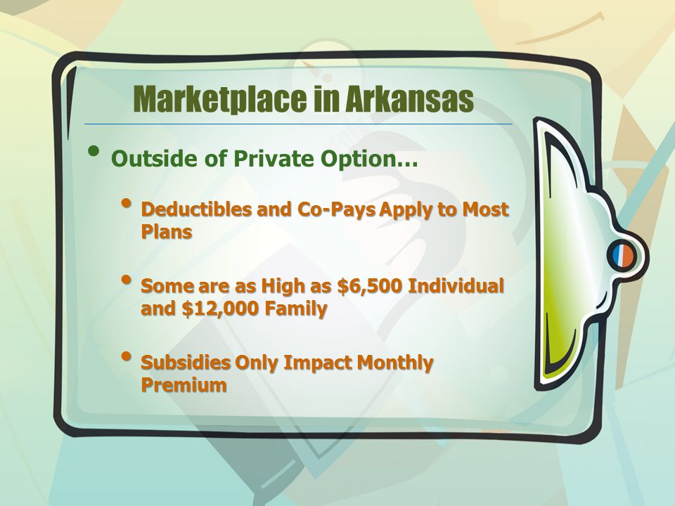 Marketplace in Arkansas Outside of Private Option… Deductibles and Co-Pays Apply to Most Plans Deductibles and Co-Pays Apply to Most Plans Some are as High as $6,500 Individual and $12,000 Family Some are as High as $6,500 Individual and $12,000 Family Subsidies Only Impact Monthly Premium Subsidies Only Impact Monthly Premium