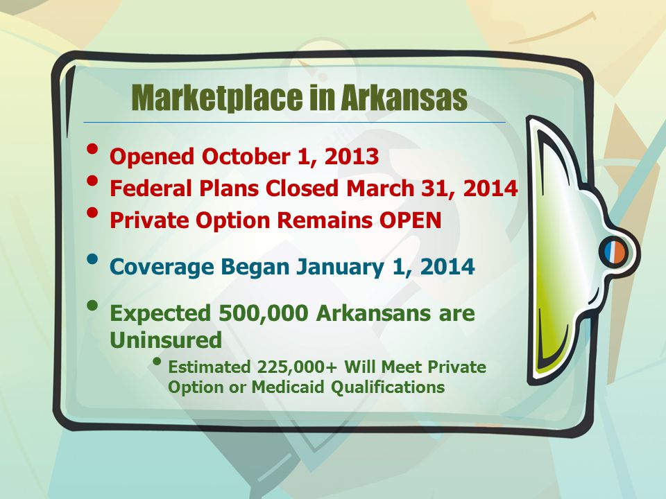 Marketplace in Arkansas Opened October 1, 2013 Federal Plans Closed March 31, 2014 Private Option Remains OPEN Coverage Began January 1, 2014 Expected 500,000 Arkansans are Uninsured Estimated 225,000+ Will Meet Private Option or Medicaid Qualifications
