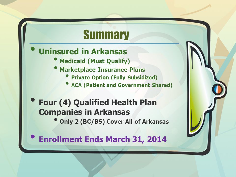 Summary Uninsured in Arkansas Medicaid (Must Qualify) Marketplace Insurance Plans Private Option (Fully Subsidized) ACA (Patient and Government Shared) Four (4) Qualified Health Plan Companies in Arkansas Only 2 (BC/BS) Cover All of Arkansas Enrollment Ends March 31, 2014