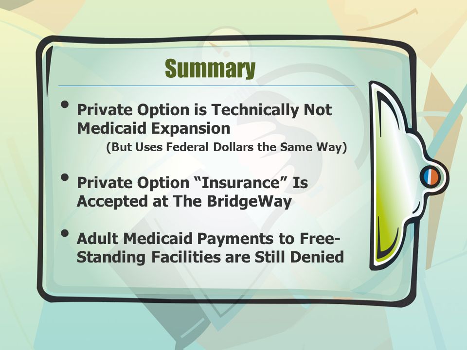 Summary Private Option is Technically Not Medicaid Expansion (But Uses Federal Dollars the Same Way) Private Option Insurance Is Accepted at The BridgeWay Adult Medicaid Payments to Free- Standing Facilities are Still Denied