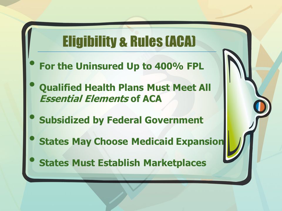 Eligibility & Rules (ACA) For the Uninsured Up to 400% FPL Qualified Health Plans Must Meet All Essential Elements of ACA Subsidized by Federal Government States May Choose Medicaid Expansion States Must Establish Marketplaces
