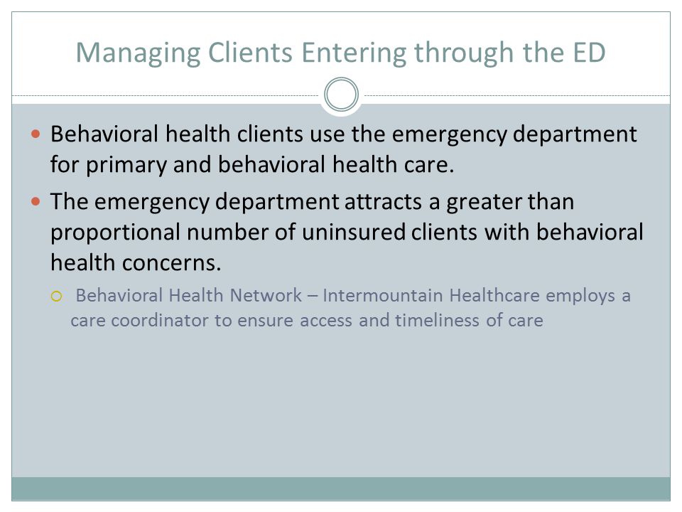 Managing Clients Entering through the ED Behavioral health clients use the emergency department for primary and behavioral health care.