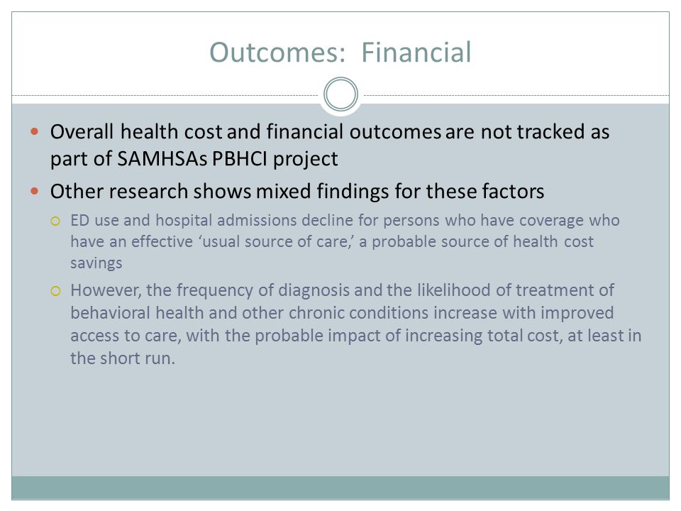 Outcomes: Financial Overall health cost and financial outcomes are not tracked as part of SAMHSAs PBHCI project Other research shows mixed findings for these factors  ED use and hospital admissions decline for persons who have coverage who have an effective ‘usual source of care,’ a probable source of health cost savings  However, the frequency of diagnosis and the likelihood of treatment of behavioral health and other chronic conditions increase with improved access to care, with the probable impact of increasing total cost, at least in the short run.