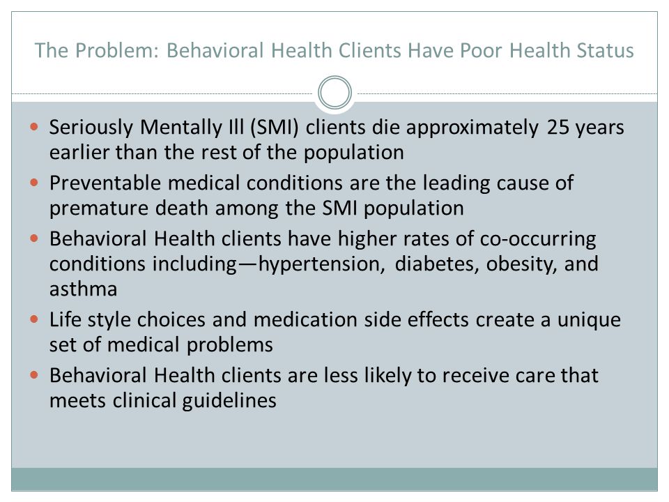 The Problem: Behavioral Health Clients Have Poor Health Status Seriously Mentally Ill (SMI) clients die approximately 25 years earlier than the rest of the population Preventable medical conditions are the leading cause of premature death among the SMI population Behavioral Health clients have higher rates of co-occurring conditions including—hypertension, diabetes, obesity, and asthma Life style choices and medication side effects create a unique set of medical problems Behavioral Health clients are less likely to receive care that meets clinical guidelines
