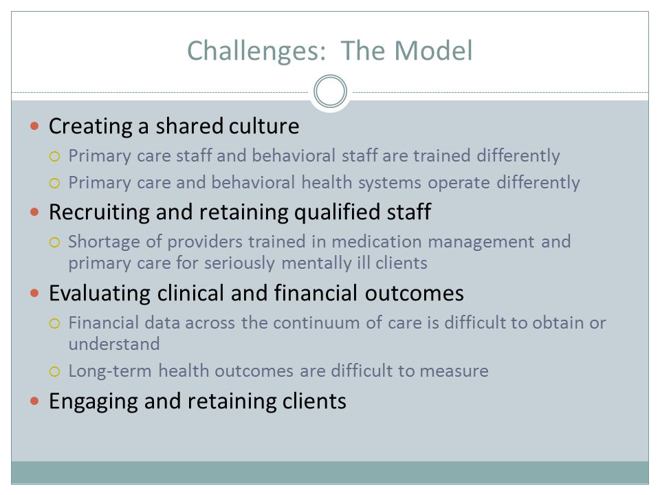 Challenges: The Model Creating a shared culture  Primary care staff and behavioral staff are trained differently  Primary care and behavioral health systems operate differently Recruiting and retaining qualified staff  Shortage of providers trained in medication management and primary care for seriously mentally ill clients Evaluating clinical and financial outcomes  Financial data across the continuum of care is difficult to obtain or understand  Long-term health outcomes are difficult to measure Engaging and retaining clients