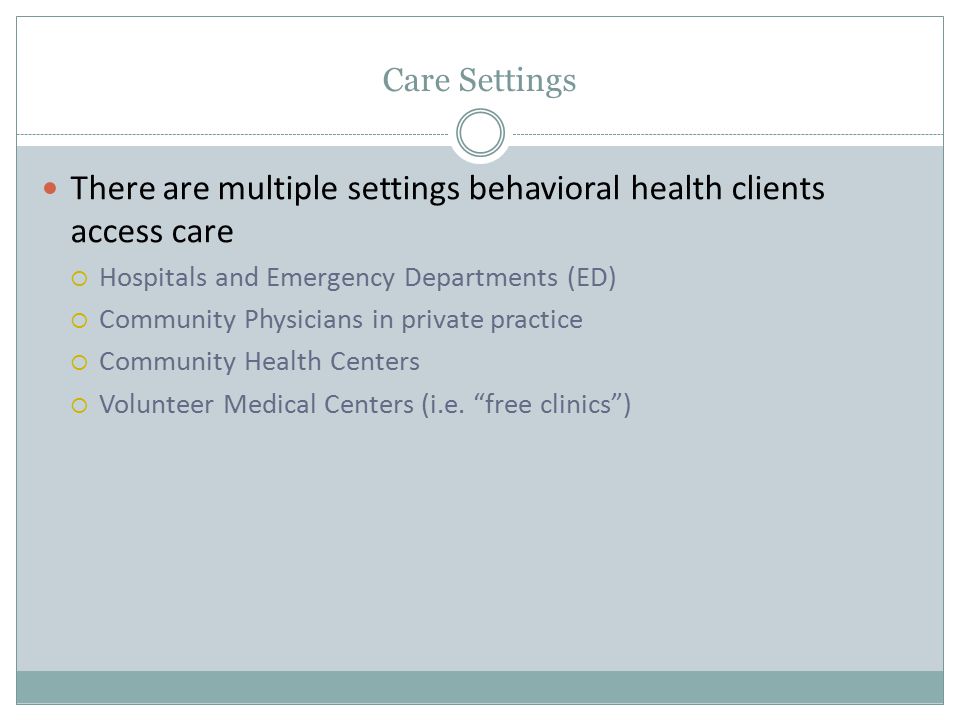 Care Settings There are multiple settings behavioral health clients access care  Hospitals and Emergency Departments (ED)  Community Physicians in private practice  Community Health Centers  Volunteer Medical Centers (i.e.