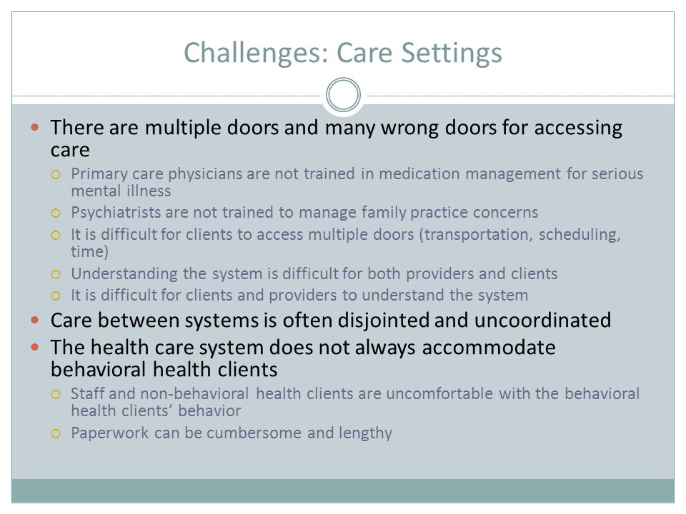 Challenges: Care Settings There are multiple doors and many wrong doors for accessing care  Primary care physicians are not trained in medication management for serious mental illness  Psychiatrists are not trained to manage family practice concerns  It is difficult for clients to access multiple doors (transportation, scheduling, time)  Understanding the system is difficult for both providers and clients  It is difficult for clients and providers to understand the system Care between systems is often disjointed and uncoordinated The health care system does not always accommodate behavioral health clients  Staff and non-behavioral health clients are uncomfortable with the behavioral health clients’ behavior  Paperwork can be cumbersome and lengthy