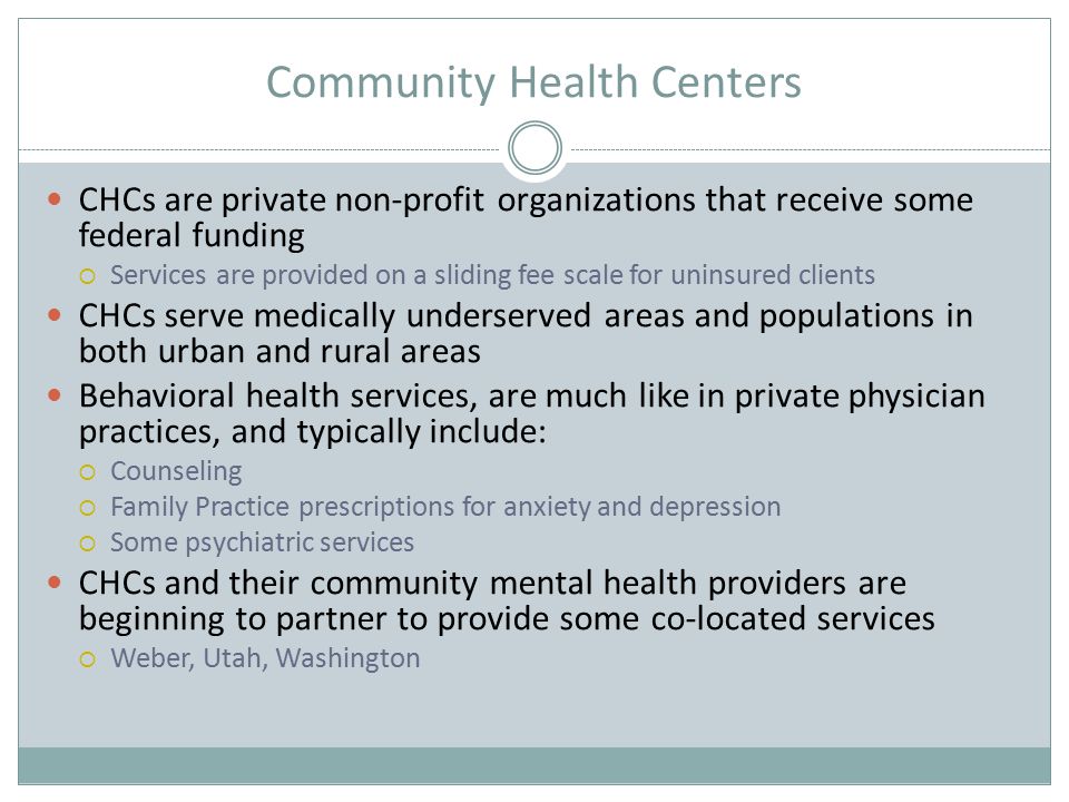 Community Health Centers CHCs are private non-profit organizations that receive some federal funding  Services are provided on a sliding fee scale for uninsured clients CHCs serve medically underserved areas and populations in both urban and rural areas Behavioral health services, are much like in private physician practices, and typically include:  Counseling  Family Practice prescriptions for anxiety and depression  Some psychiatric services CHCs and their community mental health providers are beginning to partner to provide some co-located services  Weber, Utah, Washington