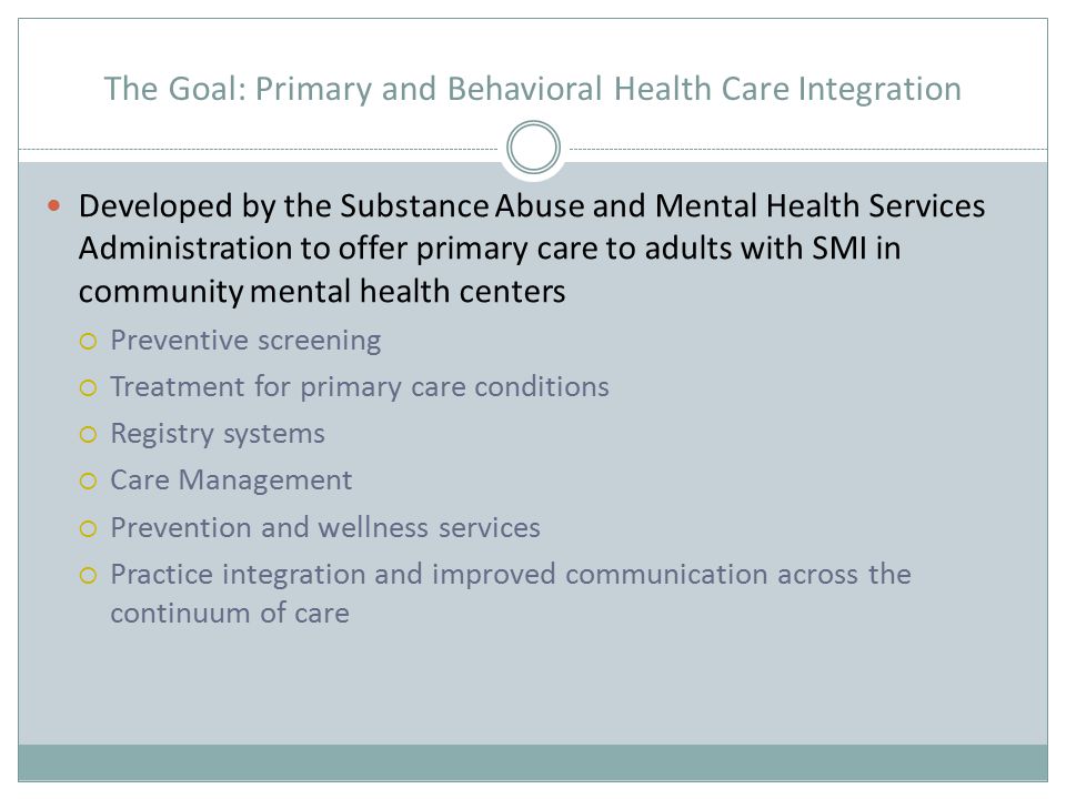 The Goal: Primary and Behavioral Health Care Integration Developed by the Substance Abuse and Mental Health Services Administration to offer primary care to adults with SMI in community mental health centers  Preventive screening  Treatment for primary care conditions  Registry systems  Care Management  Prevention and wellness services  Practice integration and improved communication across the continuum of care
