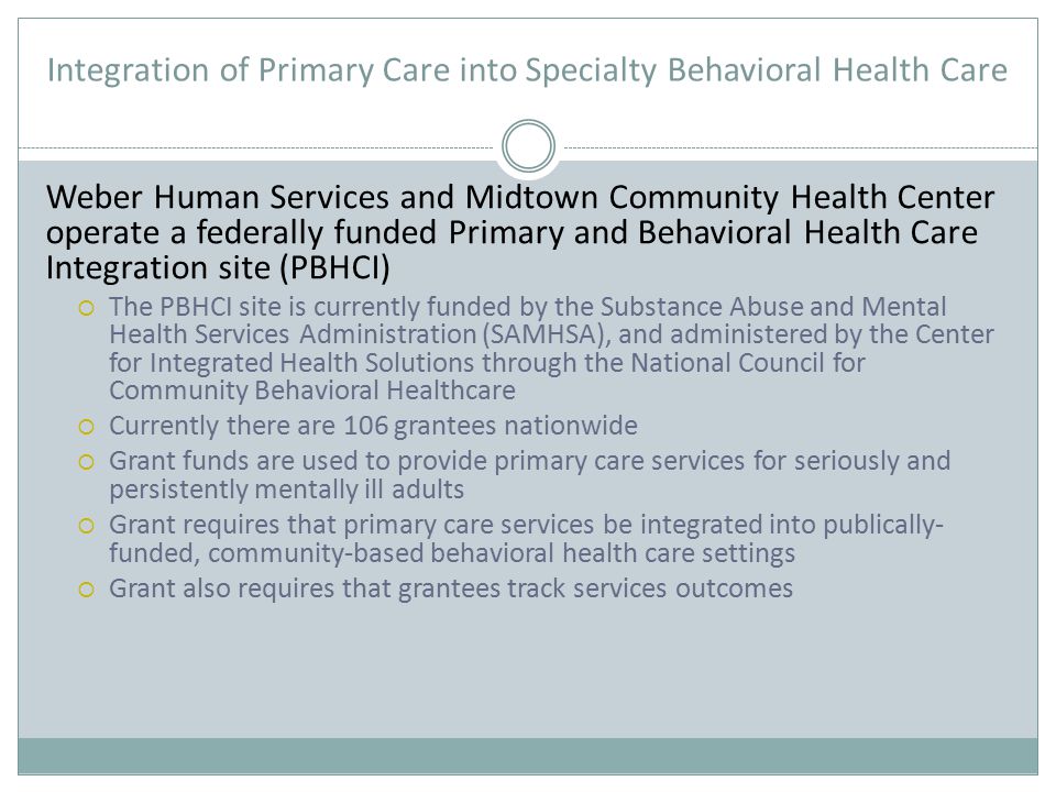 Integration of Primary Care into Specialty Behavioral Health Care Weber Human Services and Midtown Community Health Center operate a federally funded Primary and Behavioral Health Care Integration site (PBHCI)  The PBHCI site is currently funded by the Substance Abuse and Mental Health Services Administration (SAMHSA), and administered by the Center for Integrated Health Solutions through the National Council for Community Behavioral Healthcare  Currently there are 106 grantees nationwide  Grant funds are used to provide primary care services for seriously and persistently mentally ill adults  Grant requires that primary care services be integrated into publically- funded, community-based behavioral health care settings  Grant also requires that grantees track services outcomes