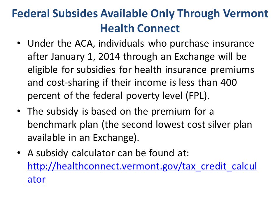 Federal Subsides Available Only Through Vermont Health Connect Under the ACA, individuals who purchase insurance after January 1, 2014 through an Exchange will be eligible for subsidies for health insurance premiums and cost-sharing if their income is less than 400 percent of the federal poverty level (FPL).