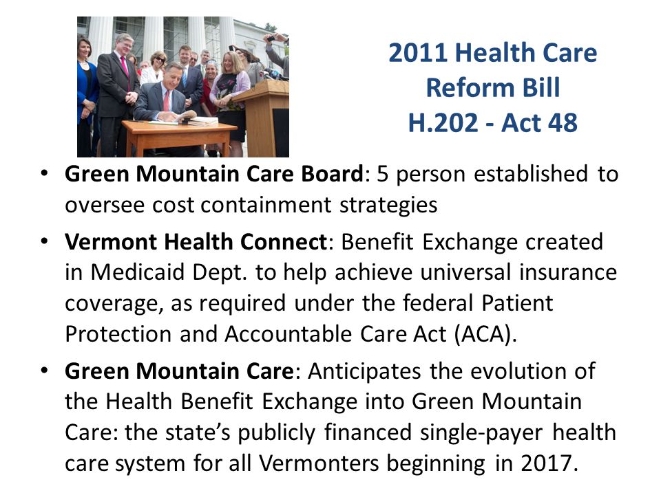 2011 Health Care Reform Bill H Act 48 Green Mountain Care Board: 5 person established to oversee cost containment strategies Vermont Health Connect: Benefit Exchange created in Medicaid Dept.