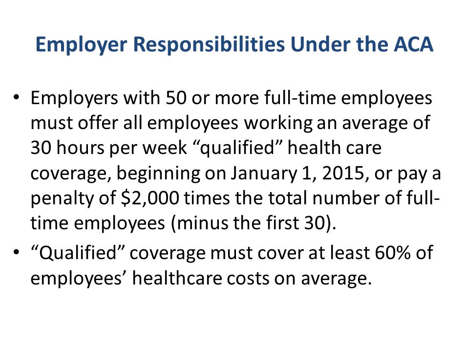 Employer Responsibilities Under the ACA Employers with 50 or more full-time employees must offer all employees working an average of 30 hours per week qualified health care coverage, beginning on January 1, 2015, or pay a penalty of $2,000 times the total number of full- time employees (minus the first 30).