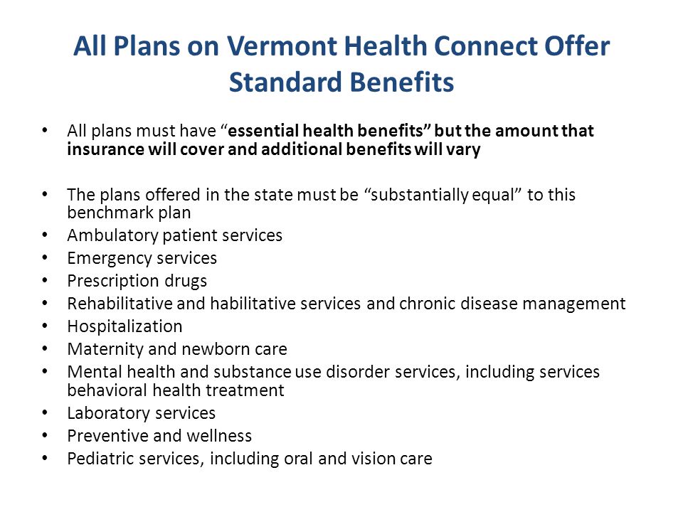 All Plans on Vermont Health Connect Offer Standard Benefits All plans must have essential health benefits but the amount that insurance will cover and additional benefits will vary The plans offered in the state must be substantially equal to this benchmark plan Ambulatory patient services Emergency services Prescription drugs Rehabilitative and habilitative services and chronic disease management Hospitalization Maternity and newborn care Mental health and substance use disorder services, including services behavioral health treatment Laboratory services Preventive and wellness Pediatric services, including oral and vision care