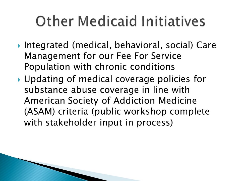  Integrated (medical, behavioral, social) Care Management for our Fee For Service Population with chronic conditions  Updating of medical coverage policies for substance abuse coverage in line with American Society of Addiction Medicine (ASAM) criteria (public workshop complete with stakeholder input in process)