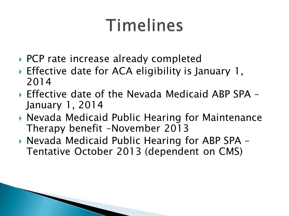  PCP rate increase already completed  Effective date for ACA eligibility is January 1, 2014  Effective date of the Nevada Medicaid ABP SPA – January 1, 2014  Nevada Medicaid Public Hearing for Maintenance Therapy benefit –November 2013  Nevada Medicaid Public Hearing for ABP SPA – Tentative October 2013 (dependent on CMS)